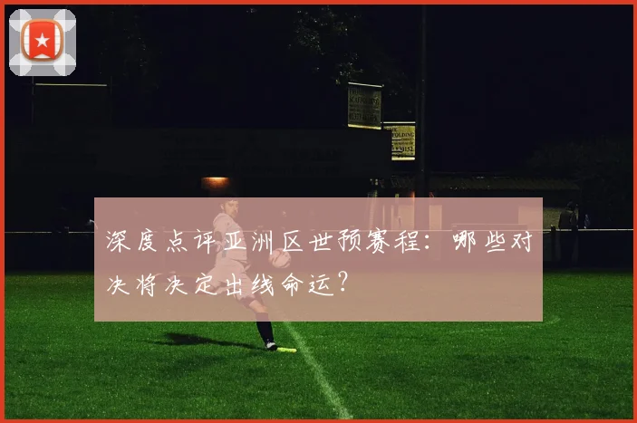 深度点评亚洲区世预赛程：哪些对决将决定出线命运？