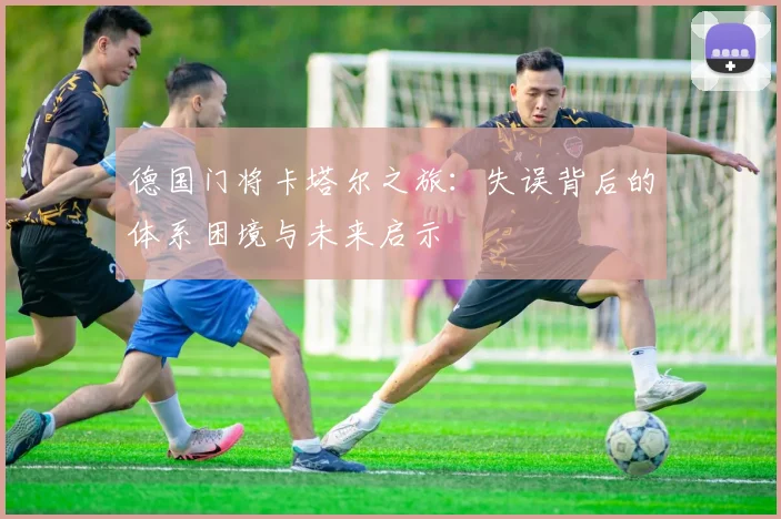 德国门将卡塔尔之旅：失误背后的体系困境与未来启示