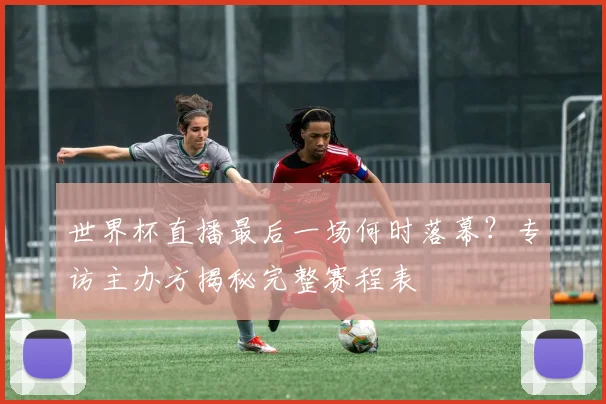 世界杯直播最后一场何时落幕？专访主办方揭秘完整赛程表