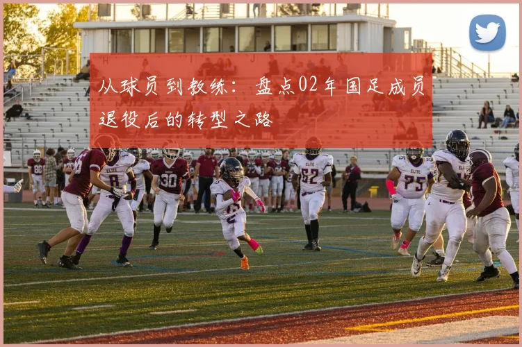 从球员到教练：盘点02年国足成员退役后的转型之路