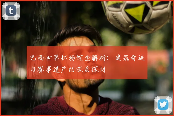 巴西世界杯场馆全解析：建筑奇迹与赛事遗产的深度探讨