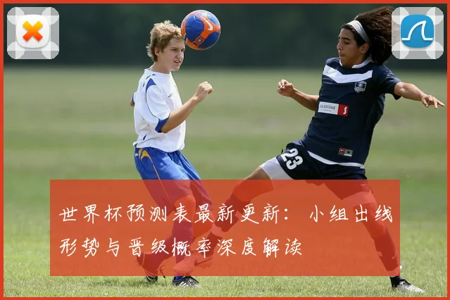 世界杯预测表最新更新:小组出线形势与晋级概率深度解读