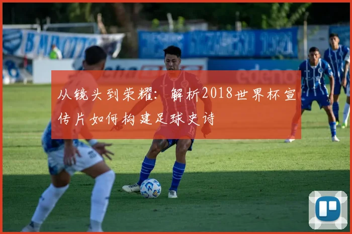 从镜头到荣耀：解析2018世界杯宣传片如何构建足球史诗