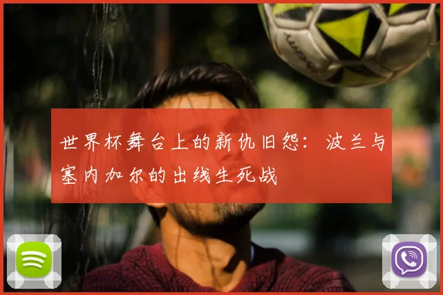 世界杯舞台上的新仇旧怨:波兰与塞内加尔的出线生死战