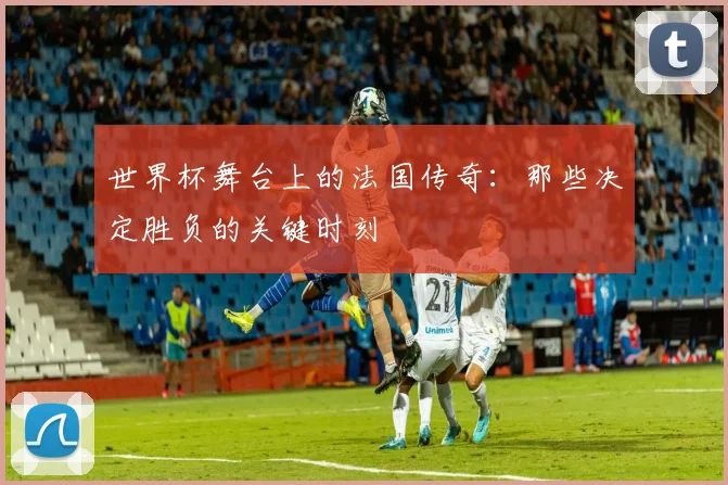 世界杯舞台上的法国传奇:那些决定胜负的关键时刻