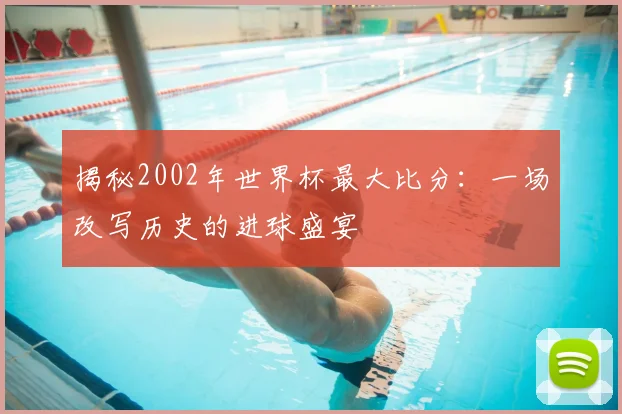 揭秘2002年世界杯最大比分:一场改写历史的进球盛宴