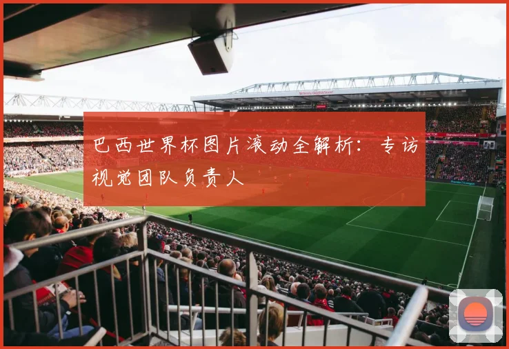 巴西世界杯图片滚动全解析:专访视觉团队负责人