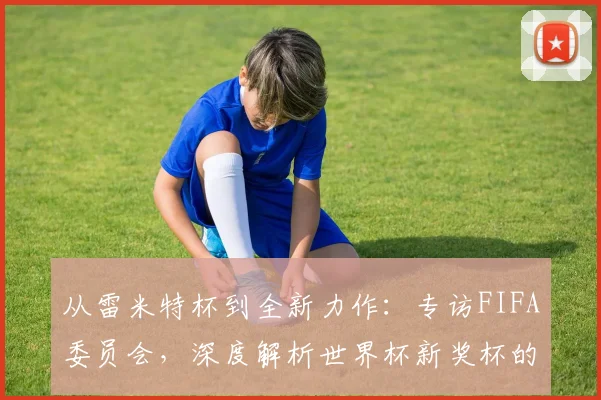 从雷米特杯到全新力作：专访FIFA委员会，深度解析世界杯新奖杯的进化之路