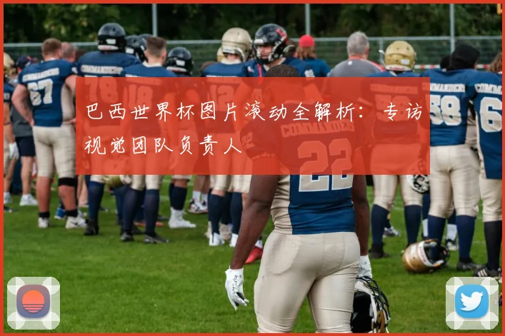 巴西世界杯图片滚动全解析：专访视觉团队负责人