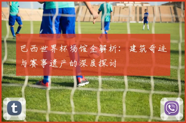 巴西世界杯场馆全解析:建筑奇迹与赛事遗产的深度探讨